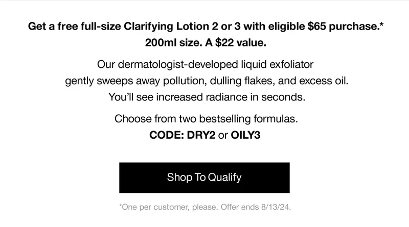 Get a free full-size Clarifying Lotion 2 or 3 with eligible $65 purchase.* 200ml size. A $22 value. Our dermatologist-developed liquid exfoliator gently sweeps away pollution, dulling flakes, and excess oil. You'll see increased radiance in seconds. Choose from two bestselling formulas. CODE: DRY2 or discount code | Shop To Qualify | *One per customer, please. Offer ends 8/13/24.