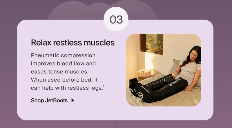 03 - Relax restless muscles | Pneumatic compression improves blood flow and  eases tense muscles.  When used before bed, it  can help with restless legs.1 | Shop JetBoots