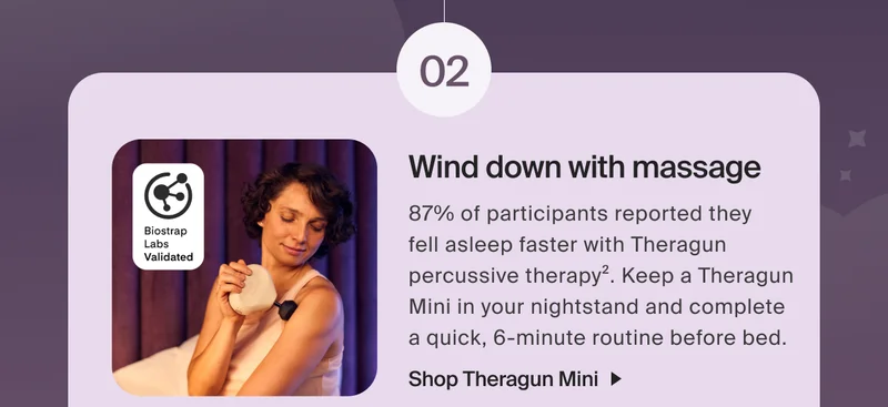 02 | Wind down with massage | 87% of participants reported they  fell asleep faster with Theragun percussive therapy2. Keep a Theragun Mini in your nightstand and complete a quick, 6-minute routine before bed.| Shop Theragun Mini | Download on the App Store | Get it on Google Play | Download the Therabody app for sleep prep routines