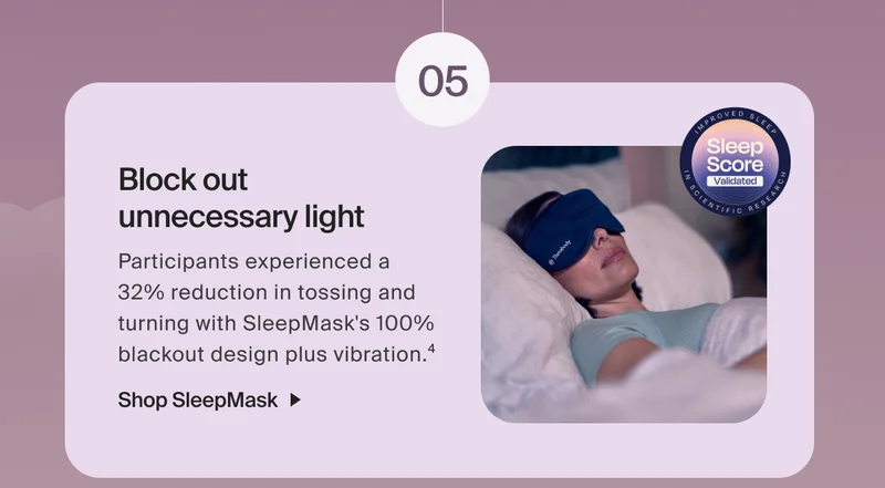 05 - Block out  unnecessary light | Participants experienced a  32% reduction in tossing and turning with SleepMask's 100% blackout design plus vibration.4 | Shop SleepMask