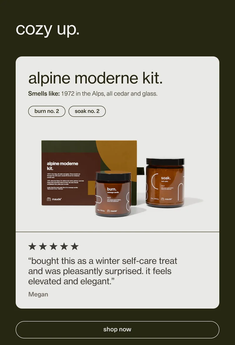 cozy up. | alpine moderne kit. | Smells like: 1972 in the Alps, all cedar and glass. | burn no. 2 | soak no. 2 | “bought this as a winter self-care treat and was pleasantly surprised. it feels elevated and elegant.” - Megan | [ shop now ]