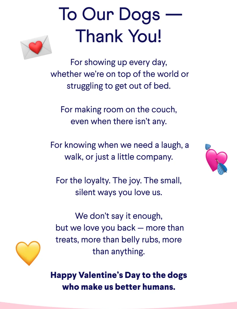 Text: &nbsp;To Our Dogs — Thank You! For showing up every day,  whether we’re on top of the world or struggling to get out of bed.  For making room on the couch, even when there isn’t any.   For knowing when we need a laugh, a walk, or just a little company.  For the loyalty. The joy. The small, silent ways you love us.  We don’t say it enough,  but we love you back — more than treats, more than belly rubs, more than anything.  Happy Valentine’s Day to the dogs who make us better humans.