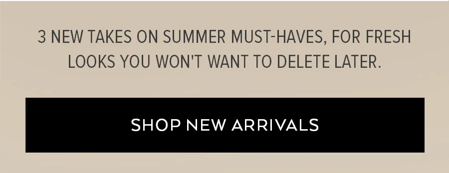 3 NEW TAKES ON SUMMER MUST-AVES, FOR FRESH LOOK YOU WON'T WANT TO DELETE LATER. SHOP NEW ARRIVALS.