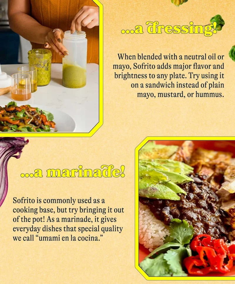…a dressing!  When blended with a neutral oil or mayo, Sofrito adds major flavor and brightness to any plate. Try using it on a sandwich instead of plain mayo, mustard, or hummus.  …a marinade!  Sofrito is commonly used as a cooking base, but try bringing it out of the pot! As a marinade, it gives everyday dishes that special quality we call “umami en la cocina.”