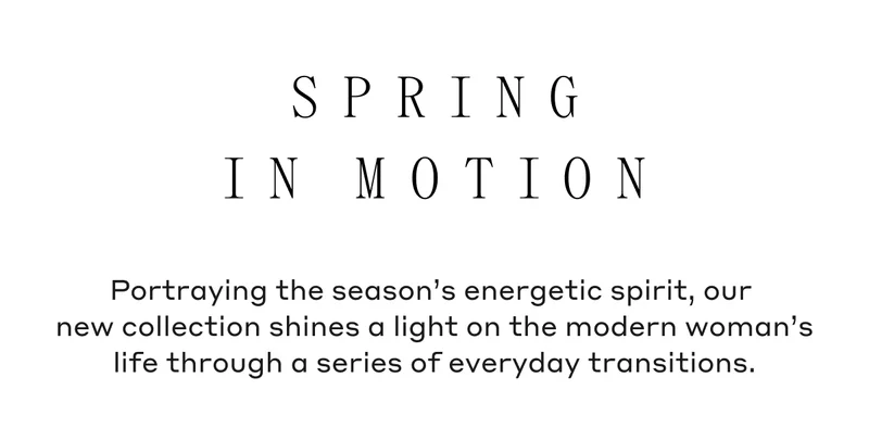 Spring In Motion Portraying the season's energetic spirit, our new collection shines a light on the modern woman's life through a series of everyday transitions.