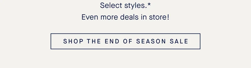 Select styles.* Even more deals in store! SHOP THE END OF SEASON SALE