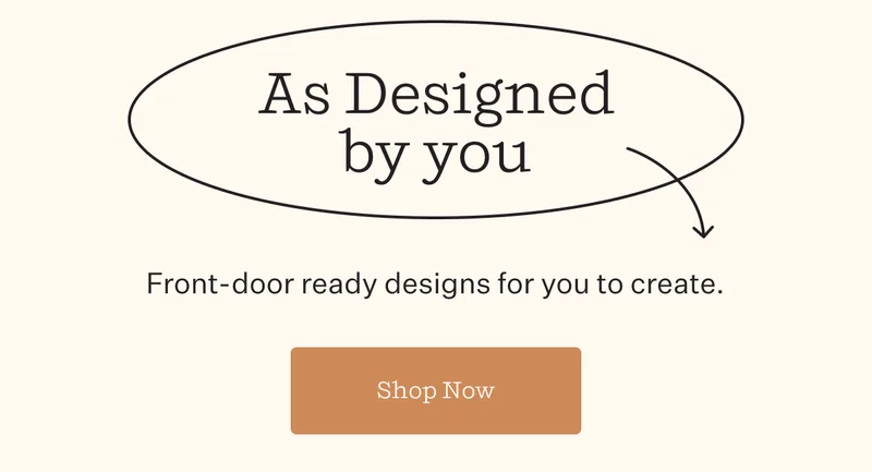 As Designed by you | Front-door ready designs for you to create. | Shop Now