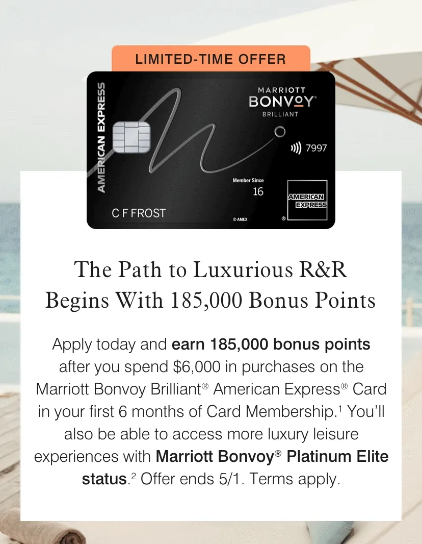The Path to Luxurious R&R Begins With 185,000 Bonus Points | Apply today and earn 185,000 bonus points after you spend $6,000 in purchases on the Marriott Bonvoy Brilliant® American Express® Card in your first 6 months of Card Membership.1 You’ll also be able to access more luxury leisure experiences with Marriott Bonvoy® Platinum Elite status.2 Offer ends 5/1. Terms apply.