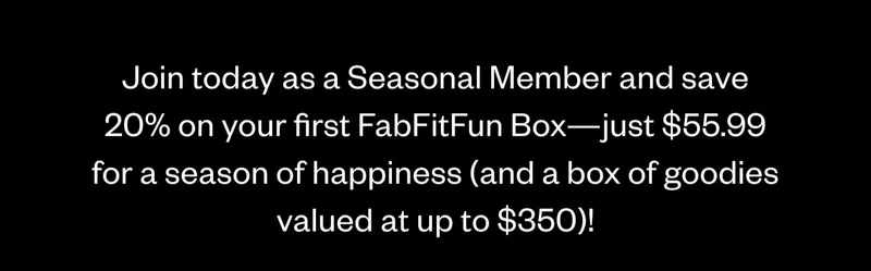 Join today as a Seasonal Member and save 20% on your first FabFitFun Box—just $55.99 for a season of happiness (and a box of goodies valued at up to $350)! Join today as a Seasonal Member and save 20% on your first FabFitFun Box—just $55.99 for a season of happiness (and a box of goodies valued at up to $350)!