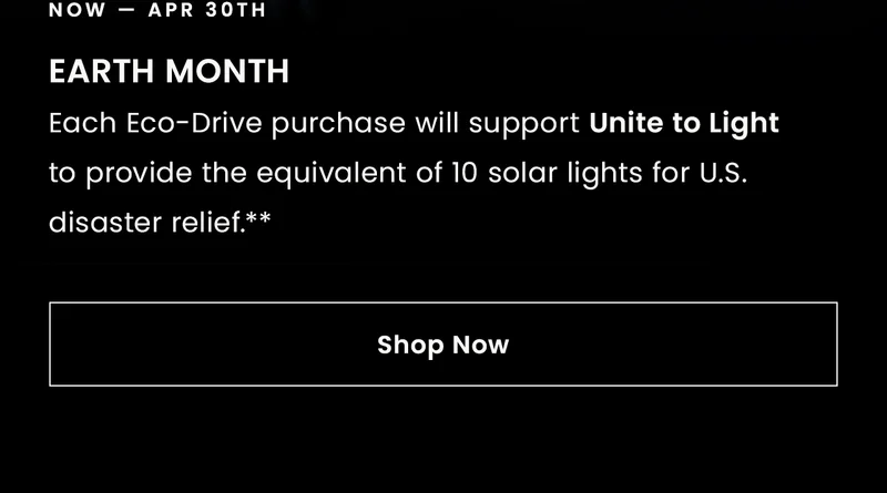 Now-Apr 30th: EARTH MONTHEach Eco-Drive purchase will support Unite to Light to provide the equivalent of 10 solar lights for U.S. disaster relief.** Shop Now