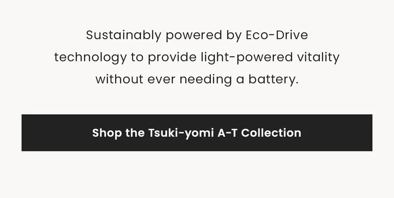Sustainably powered by Eco-Drive technology to provide light-powered vitalitywithout ever needing a battery. Shop the Tsuki-yomi A-T Collection