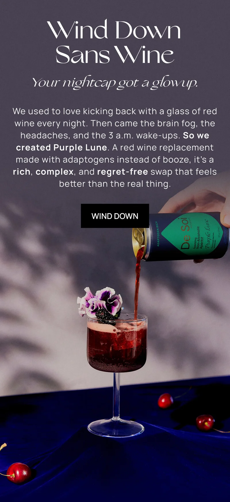 Wind Down Sans Wine | Your nightcap got a glowup. | We used to love kicking back with a glass of red wine every night. Then came the brain fog, the headaches, and the 3 a.m. wake-ups. So we created Purple Lune. A red wine replacement made with adaptogens instead of booze, it’s a rich, complex, and regret-free swap that feels better than the real thing.