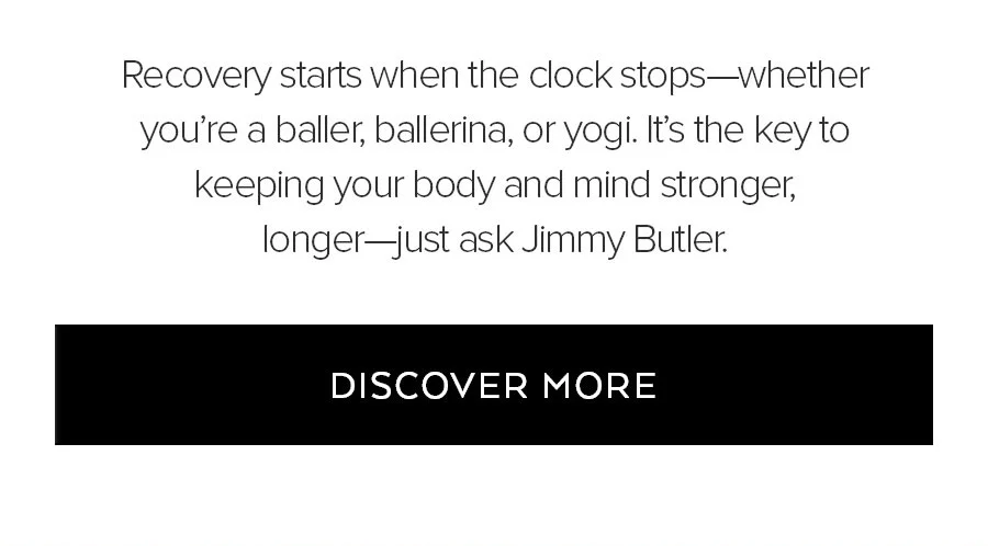 RECOVERY STARTS WHEN THE CLOCK STOPS-WHETHER YOU'RE A BALLER, BALLERINA, OR YOGI. IT'S THE KEY TO KEEPING YOUR BODY AND MIND STRONGER, LONGER JUST ASK JIMMY BUTLER