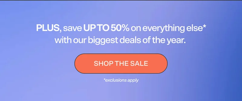 PLUS, save up to 50% on everything else* with our biggest deals of the year.  SHOP THE SALE  *exclusions apply