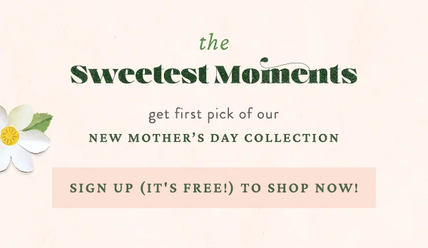 The Sweetest Moments. Get first pick of our new Mother's Day Collection. Sign up (it's free!) to shop now!