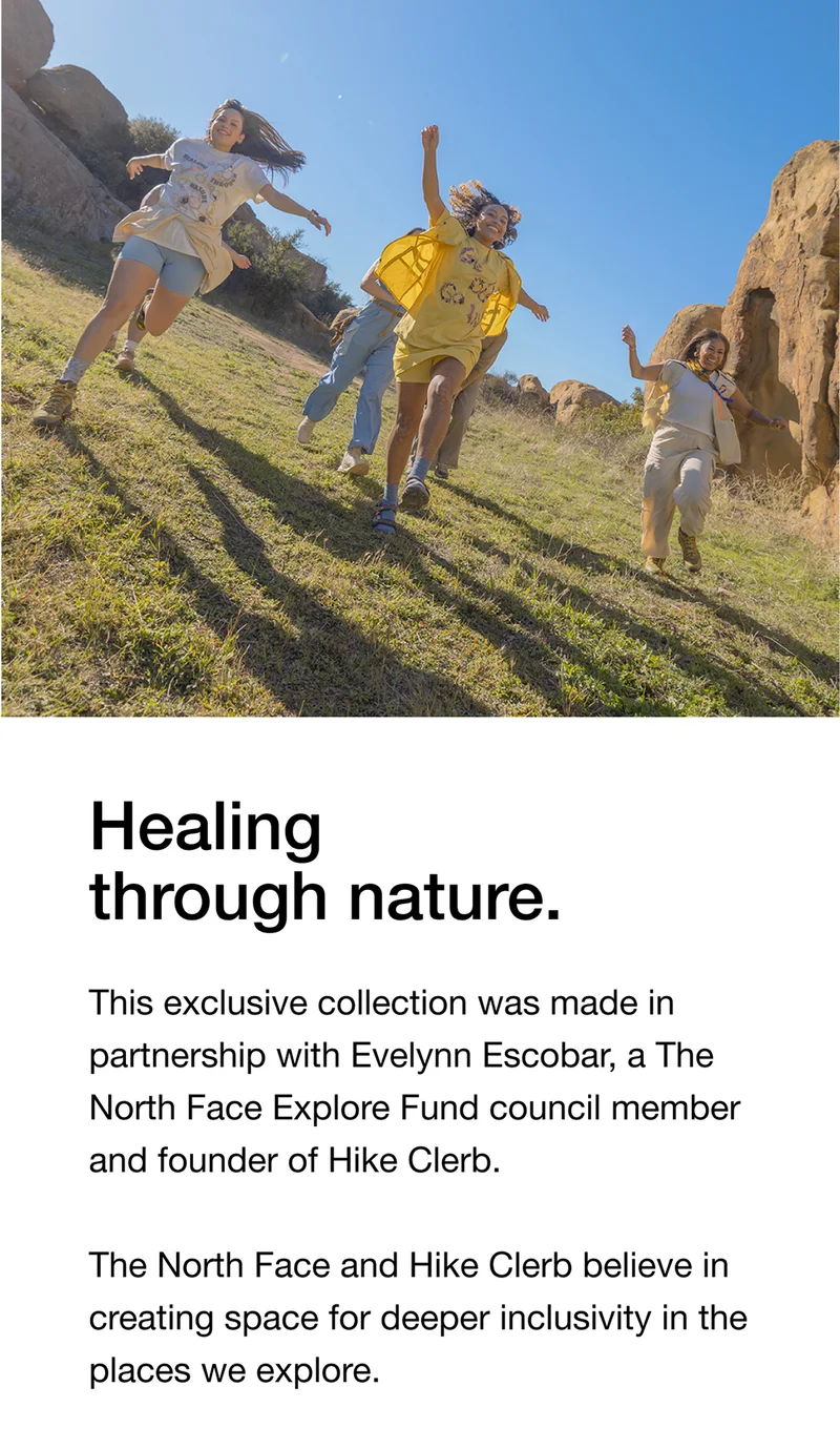 Healing through nature. This exclusive collection was made partnership with Evelynn Escobar, a The North Face Explore Fund council member and founder of Hike Clerb. The North Face and Hike Clerb believe in creating space for deeper inclusivity in the places we explore.