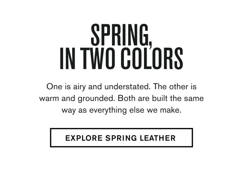 One is airy and understated. The other is warm and grounded. Both are built the same way as everything else we make. EXPLORE SPRING LEATHER
