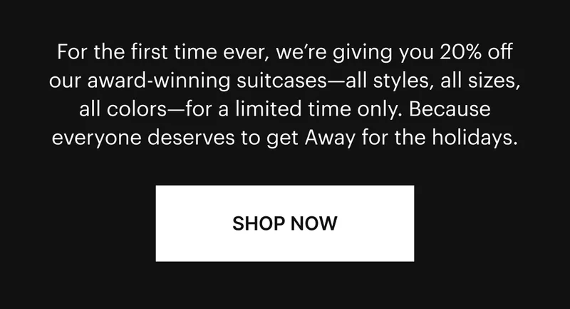 For the first time ever, we’re giving you 20% off our award-winning suitcases—all styles, all sizes, all colors—for a limited time only. Because everyone deserves to get Away for the holidays. SHOP NOW