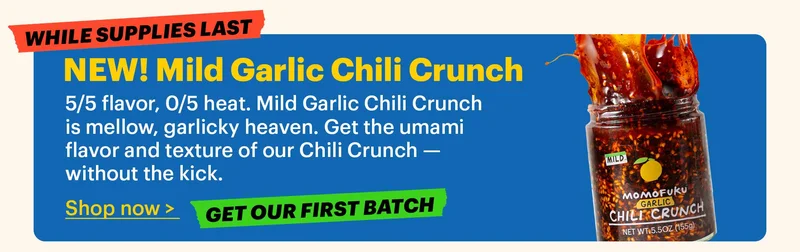 NEW! Mild Garlic Chili Crunch  5/5 flavor, 0/5 heat. Mild Garlic Chili Crunch is mellow, garlicky heaven. Get the umami flavor and texture of our Chili Crunch — without the kick.  Shop now >  Tag: Get our first batch  Tag: While supplies last