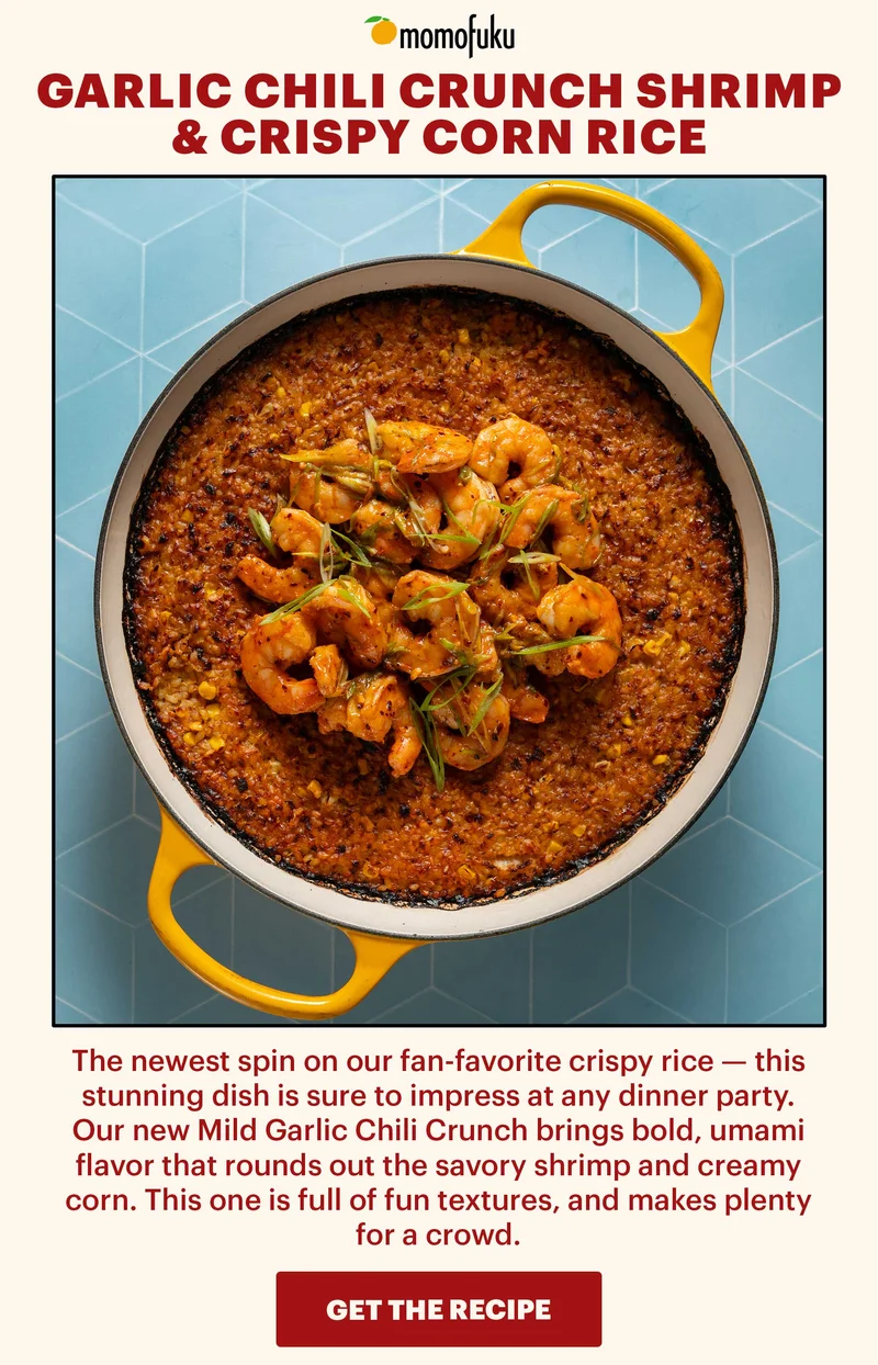 Header: Garlic Chili Crunch Shrimp & Crispy Corn Rice Sub-header: The newest spin on our fan-favorite crispy rice — this stunning dish is sure to impress at any dinner party. Our new Mild Garlic Chili Crunch brings bold, umami flavor that rounds out the savory shrimp and creamy corn. This one is full of fun textures, and makes plenty for a crowd.   CTA: GET THE RECIPE