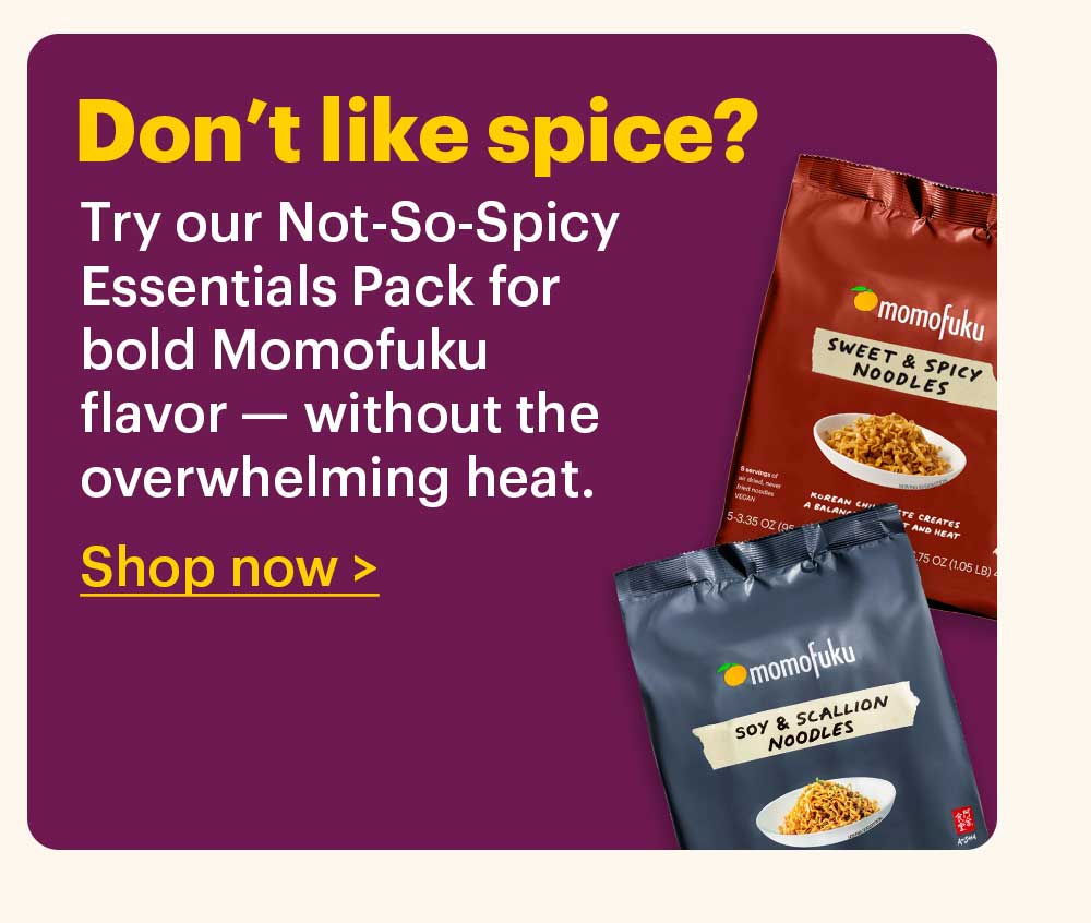 Don’t like spice?  Try our Not-So-Spicy Essentials Pack for bold Momofuku flavor — without the overwhelming heat.  Shop now >
