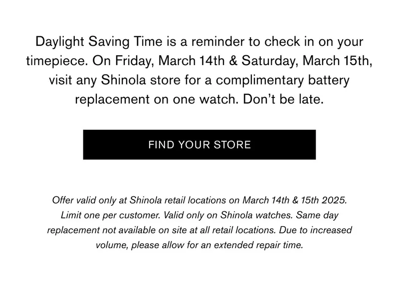 Daylight Saving Time is a reminder to check in on your timepiece. On Friday, March 14th & Saturday, March 15th, visit any Shinola store for a complimentary battery replacement on one watch. Don’t be late. | FIND YOUR STORE | Offer valid only at Shinola retail locations on March 14th & 15th 2025. Limit one per customer. Valid only on Shinola watches. Same day replacement not available on site at all retail locations. Due to increased volume, please allow for an extended repair time.