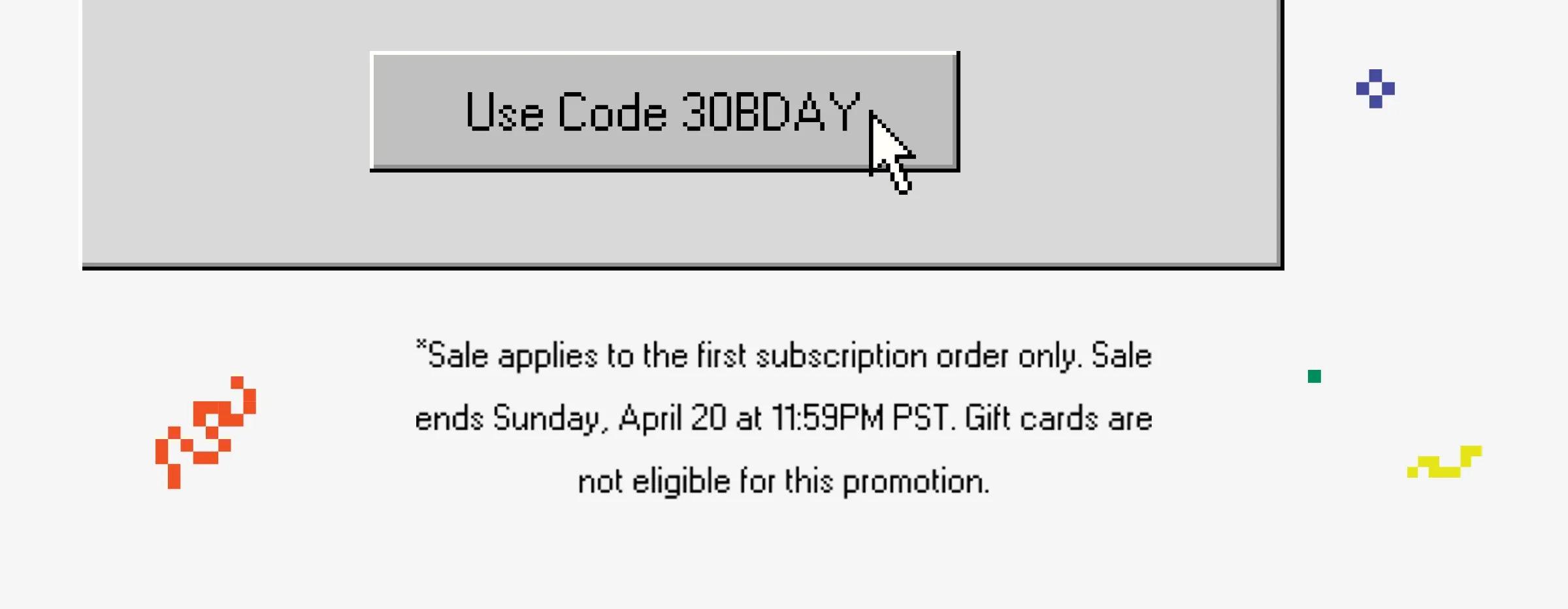 Use code 30BDAY *Sale applies to the first subscription order only. Sale ends Sunday, April 20 at 11:59PM PST.