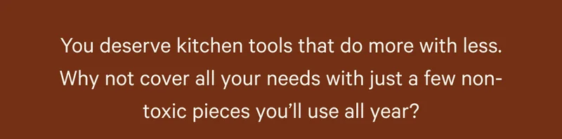 You deserve kitchen tools that do more with less. Why not cover all your needs with just a few non-toxic pieces you’ll use all year?