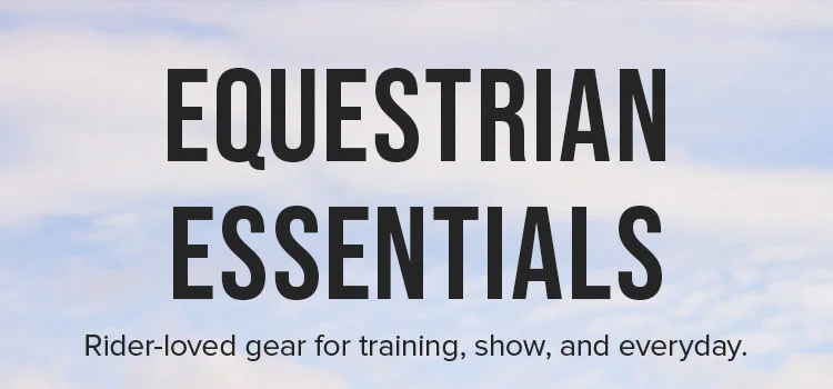 EQUESTRIAN ESSENTIALS. Rider-loved gear for training, show, and everyday.