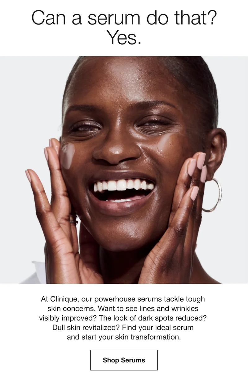 Can a serum do that? Yes. At Clinique, our powerhouse serums tackle tough skin concerns. Want to see lines and wrinkles visibly improved? The look of dark spots reduced? Dull skin revitalized? Find your ideal serum and start your skin transformation. Shop Serums
