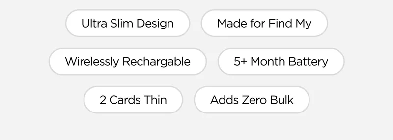 Ultra Slim Design. Made for Find My. Wirelessly Rechargeable. 5+ Month Battery. 2 Cards Thin. Adds Zero Bulk