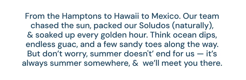 From the Hamptons to Hawaii to Mexico. Our team chased the sun, packed our Soludos (naturally), & soaked up every golden hour. Think ocean dips, endless guac, and a few sandy toes along the way. But don’t worry, summer doesn't’ end for us — it’s always summer somewhere, &  we’ll meet you there.