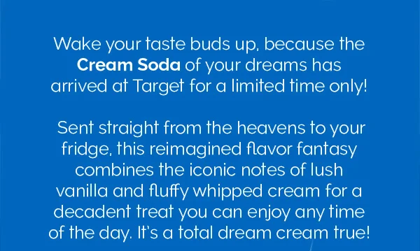 Wake your taste buds up, because the Cream Soda of your dreams has arrived at Target for a limited time only! Sent straight from the heavens to your fridge, this reimagined flavor fantasy combines the iconic notes of lush vanilla and fluffy whipped cream for a decadent treat you can enjoy any time of the day. It's a total dream cream true!