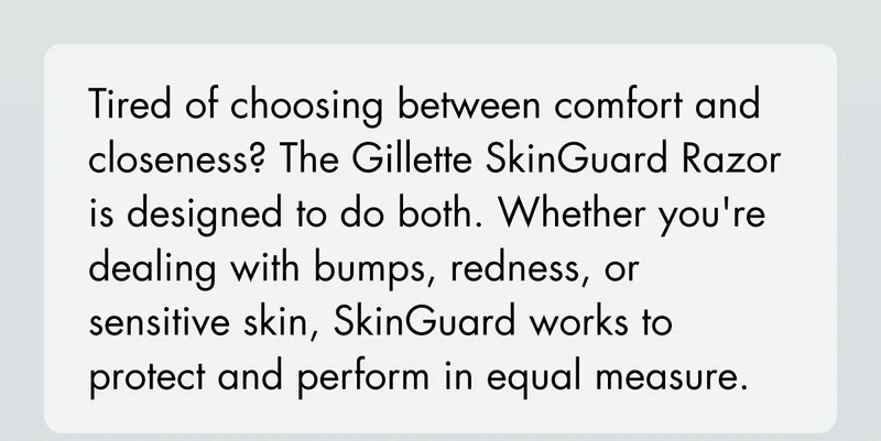 Tired of choosing between comfort and closeness? The Gillette SkinGuard Razor is designed to do both. Whether you're dealing with bumps, redness, or sensitive skin, SkinGuard works to protect and perform in equal measure.