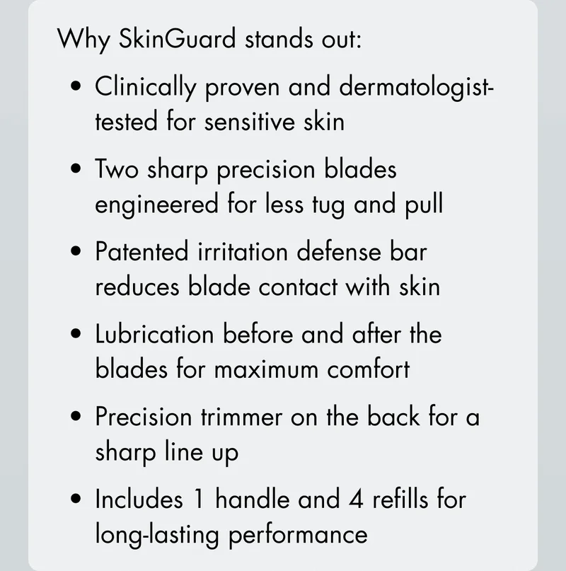 Why SkinGuard stands out: Clinically proven and dermatologist-tested for sensitive skin. Two sharp precision blades engineered for less tug and pull. Patented irritation defense bar reduces blade contact with skin. Lubrication before and after the blades for maximum comfort. Precision trimmer on the back for a sharp line up. Includes 1 handle and 4 refills for long-lasting performance.