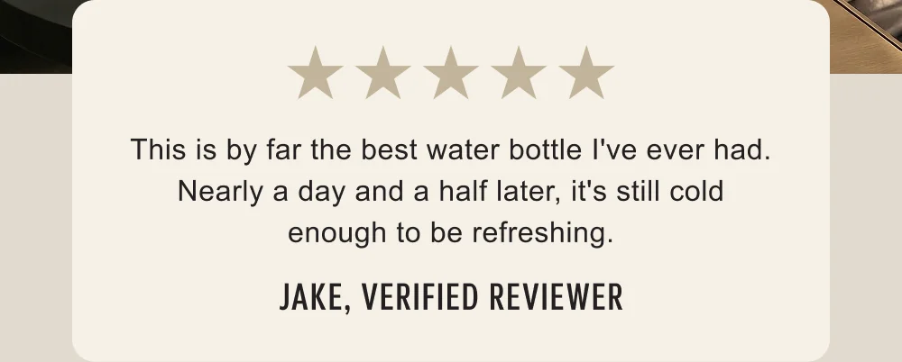 This is by far the best water bottle I've ever had... - Jake
