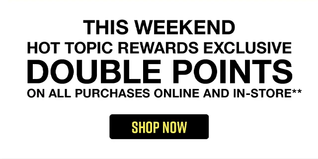 This Weekend! Hot Topic Rewards Exclusive! Double points on all purchases online and in-store. Shop now