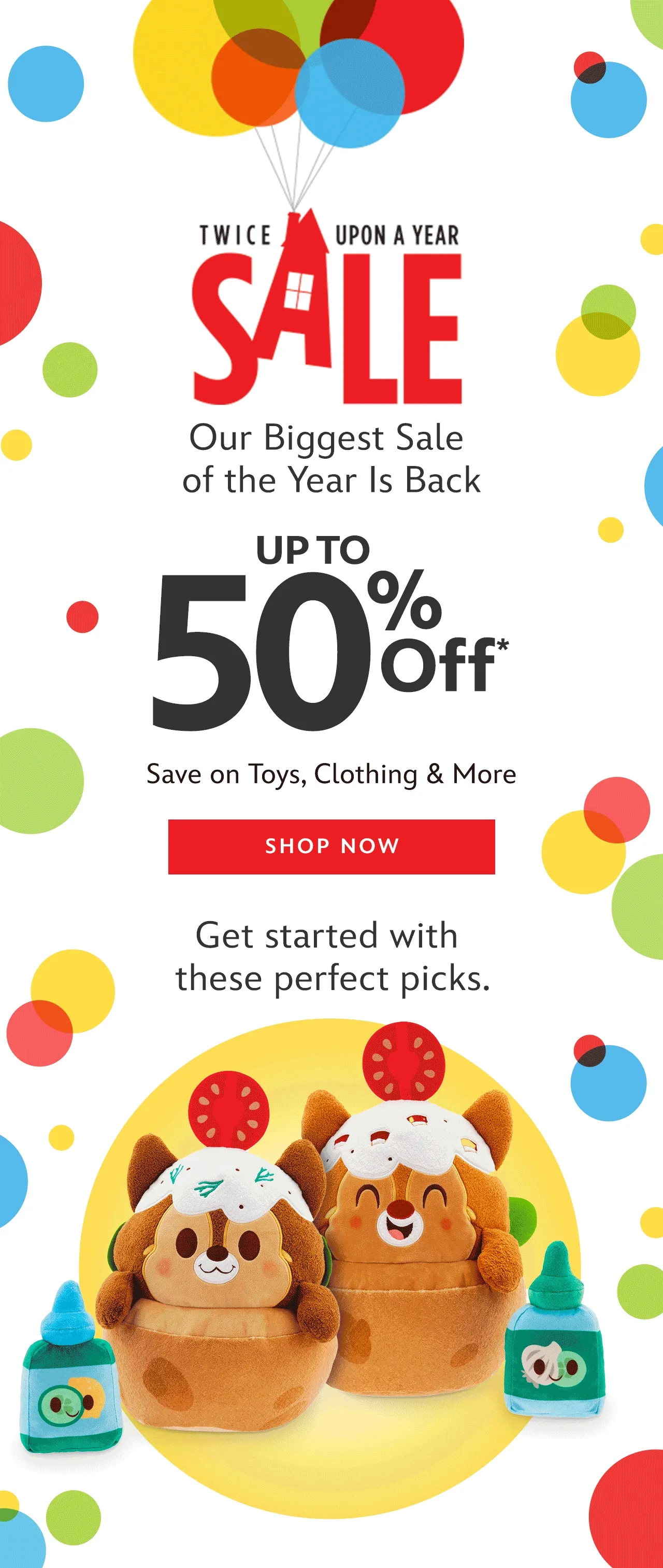 Twice Upon A Year Sale Up to 50% Off Our Biggest & Best Sale of the Year Is Back! Save on Toys, Clothing & More | Shop Now