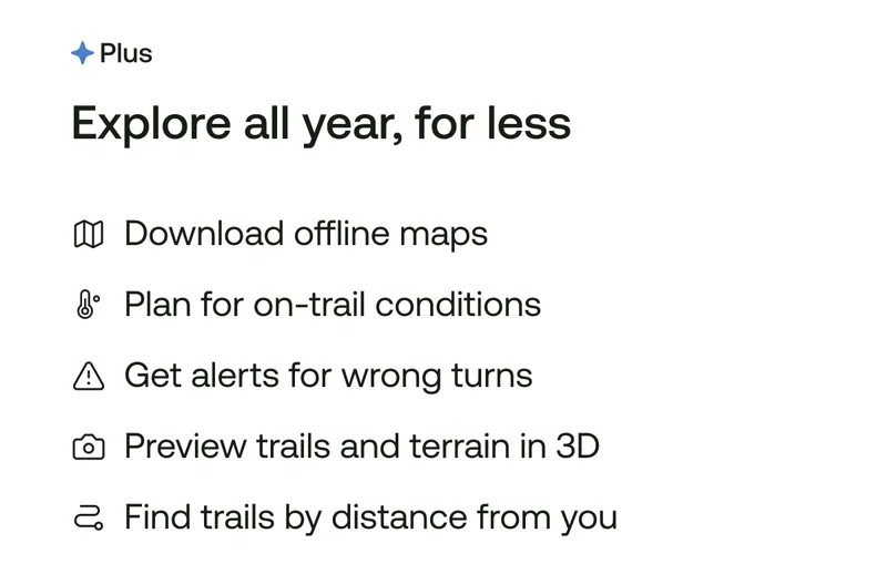 Explore all year, for less. Download offline maps. Plan for on-trail conditions. Get alerts for wrong turns. Preview trails and terrain in 3D. Find trails by distance from you.