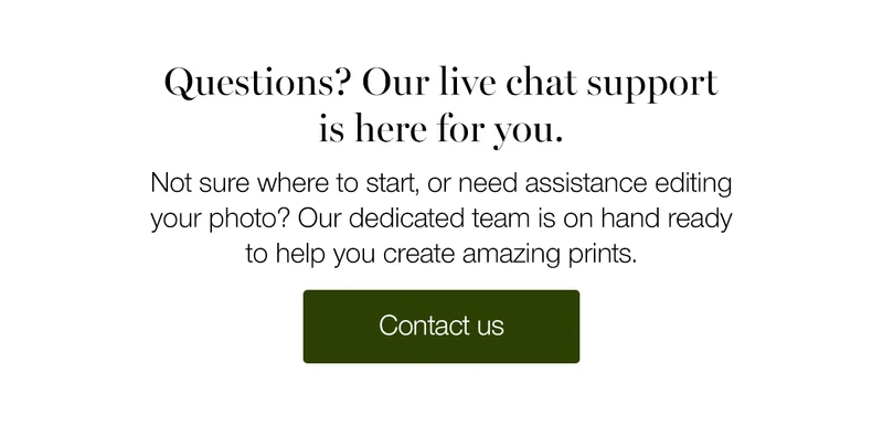 Questions? Our live chat support is here for you. Not sure where to start, or need assistance editing your photo? Our dedicated team is on hand ready to help you create amazing prints.