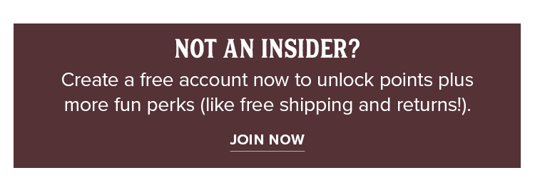 NOT AN INSIDER? Create a free account now to unlock points plus more fun perks (like free shipping and returns!). JOIN NOW