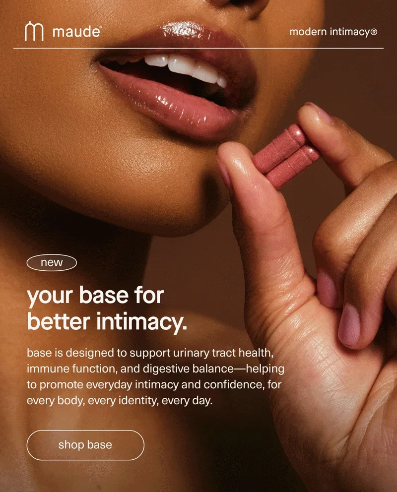 maude | modern intimacy | new | your base for better intimacy. | base is designed to support urinary tract health, immune function, and digestive balance—helping to promote everyday intimacy and confidence, for every body, every identity, every day. | [ shop base ]