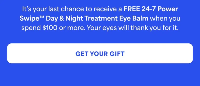 It’s your last chance to receive a FREE 24-7 Power Swipe Day & Night Treatment Eye Balm when you spend $100 or more. Your eyes will thank you for it. -- GET YOUR GIFT