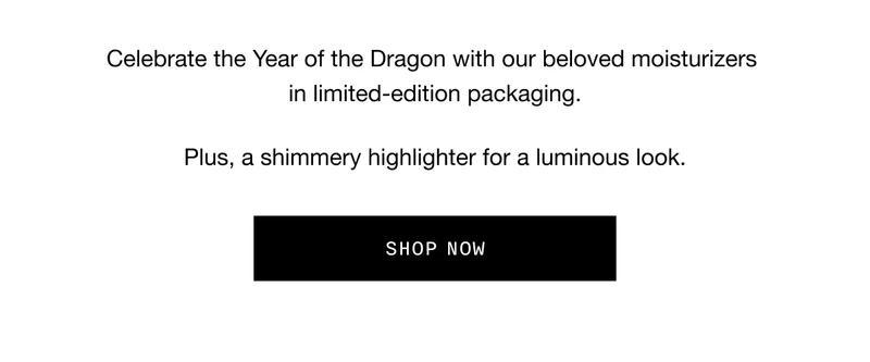 Celebrate the Year of the Dragon with our beloved moisturizers in limited-edition packaging. Plus, a shimmery highlighter for a luminous look. SHOP NOW