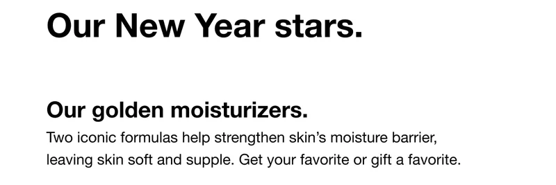 Our New Year stars. Our golden moisturizers. Two iconic formulas help strengthen skin’s moisture barrier, leaving skin soft and supple. Get your favorite or gift a favorite.