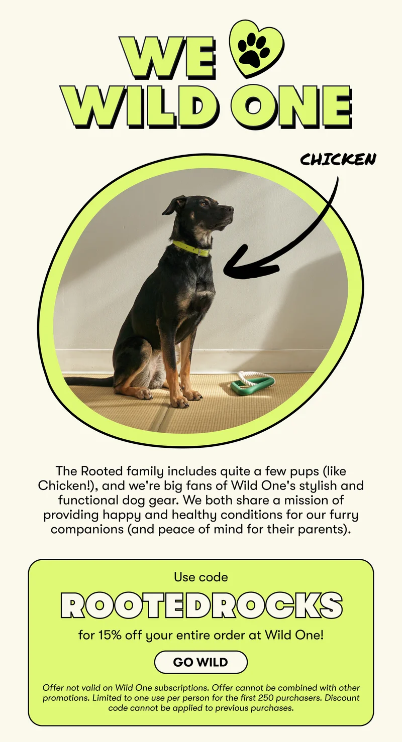 We love Wild One. The Rooted family includes quite a few pups (like Chicken!), and we're big fans of Wild One's stylish and functional dog gear. We both share a mission of providing happy and healthy conditions for our furry companions (and peace of mind for their parents).   Use code  ROOTEDROCKS  for 15% off your entire order at Wild One! Offer not valid on Wild One subscriptions. Offer cannot be combined with other promotions. Limited to one use per person for the first 250 purchasers. Discount code cannot be applied to previous purchases. Go wild.