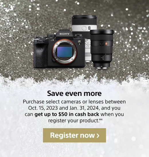 Save even more | Purchase select cameras or lenses between Oct. 15, 2023 and Jan. 31, 2024, and you can get up to $50 in cash back when you register your product††† | Register now