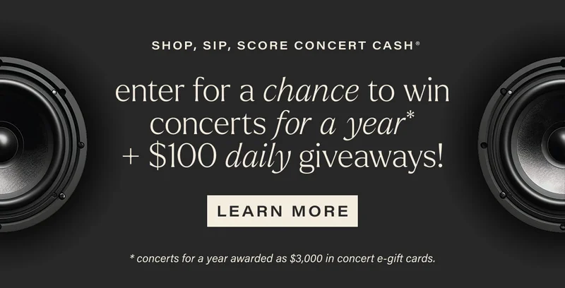 SHOP, SIP, SCORE CONCERT CASH | enter for a chance to win concerts for a year* + $100 daily giveaways! | [ LEARN MORE ] | *concerts for a year awarded as $3,000 in concert e-gift cards.
