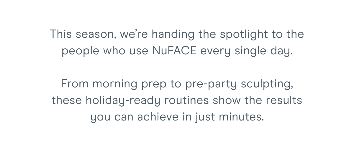 This season, we’re handing the spotlight to the people who use NuFACE every single day. From morning prep to pre-party sculpting, these holiday-ready routines show the results you can achieve in just minutes.