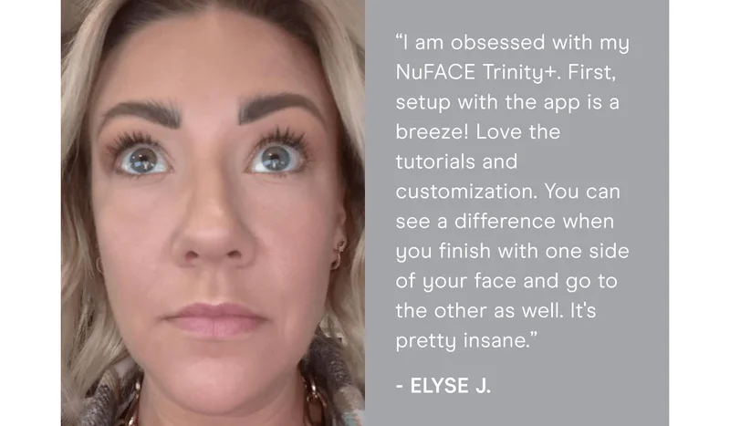 “I am obsessed with my NuFACE Trinity+. First, setup with the app is a breeze! Love the tutorials and customization. You can see a difference when you finish with one side of your face and go to the other as well. It's pretty insane.” - Elyse J.